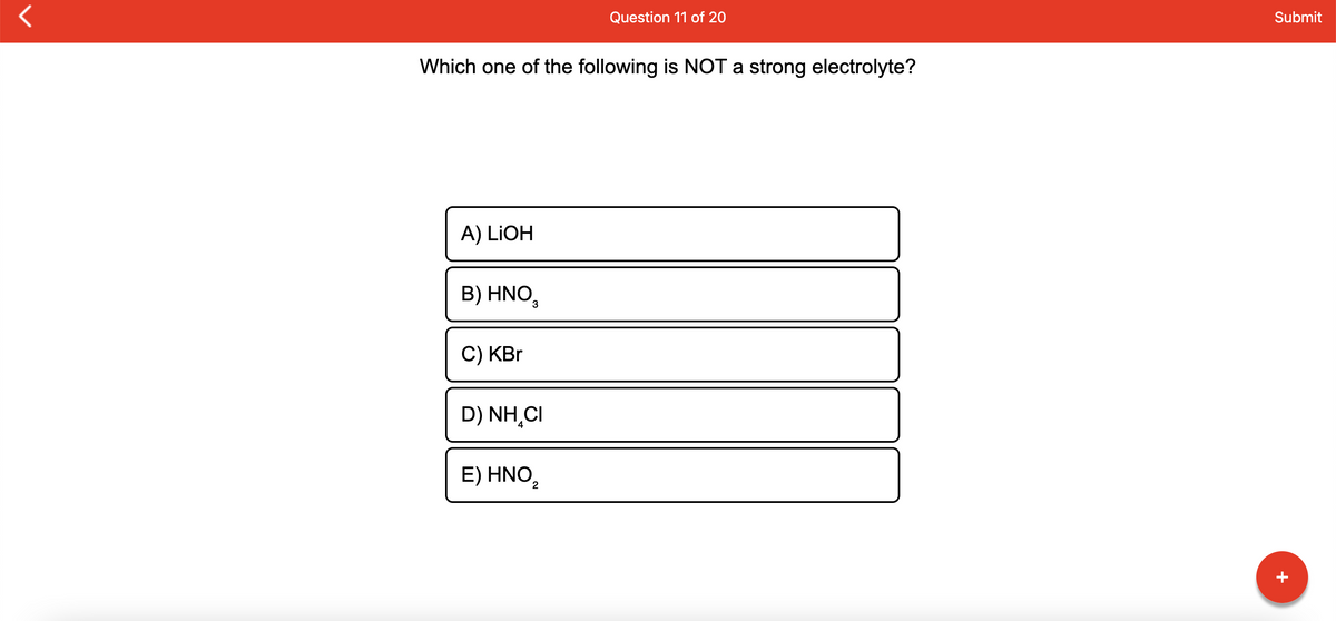 Question 11 of 20
Submit
Which one of the following is NOT a strong electrolyte?
A) LIOH
B) HNO,
C) KBr
D) NH,CI
E) HNO,
