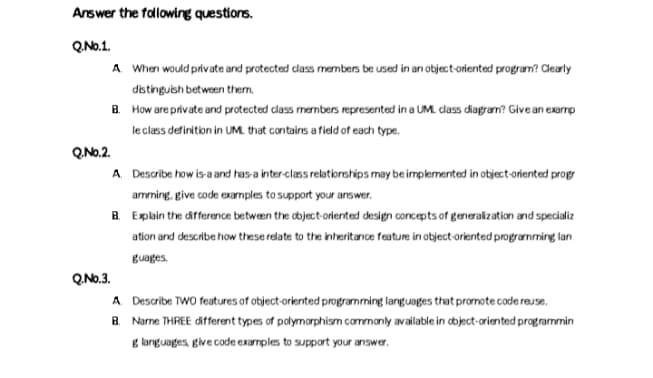 Answer the falowing questions.
Q.No.1.
A When would private and protected dlass members be used in an object-oriented program? Clearly
dstingubh between them.
B. How are private and protected dlass members represented in a UML class diagram? Give an exarrp
le class definition in UM. that contains a field of each type.
Q.No.2.
A Describe how is-a and has-a inter-class relatiorships may be implemented in object-oriented prog
amming, give code examples to support your aswer.
B. Explain the difference betwæen the dbject-oriented design concepts of generakzation and specializ
ation and describe how these relate to the inheritance feature in object-oriented programming lan
Buages.
Q.No.3.
A Describe TWO features of object-oriented programming languages that promote code reuse.
B. Name THREE different types of palymorphism commanly available in tbject-oriented programmin
g kanguages, give code examples to support your answer.
