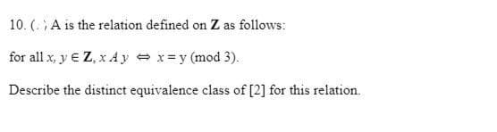 10. ( A is the relation defined on Z as follows:
for all x, y € Z, x A y = x= y (mod 3).
Describe the distinct equivalence class of [2] for this relation.
