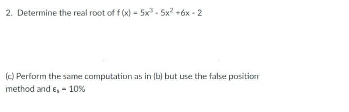 2. Determine the real root of f (x) = 5x³ - 5x² +6x-2
(c) Perform the same computation as in (b) but use the false position
method and Es = 10%