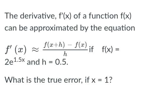 The derivative, f'(x) of a function f(x)
can be approximated by the equation
- if f(x) =
f(x+h)-f(x)
h
ƒ' (x) ≈
2e1.5x and h = 0.5.
What is the true error, if x = 1?