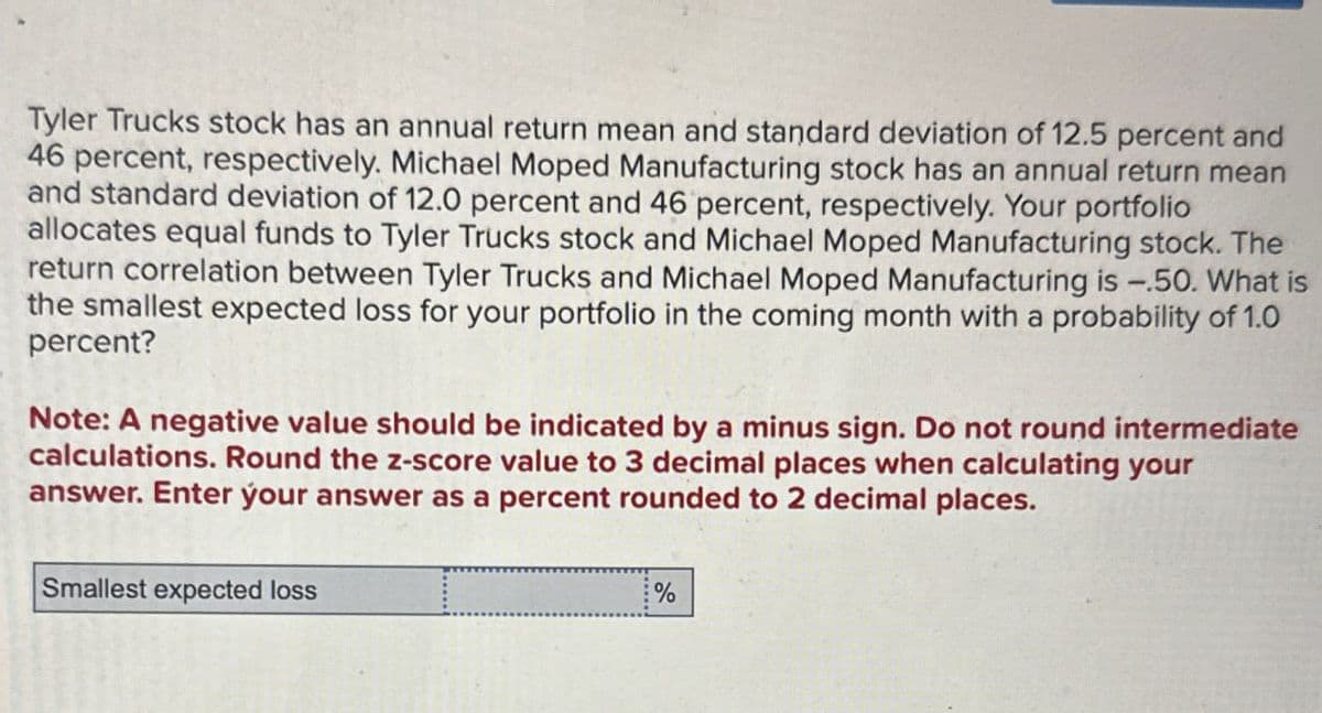 Tyler Trucks stock has an annual return mean and standard deviation of 12.5 percent and
46 percent, respectively. Michael Moped Manufacturing stock has an annual return mean
and standard deviation of 12.0 percent and 46 percent, respectively. Your portfolio
allocates equal funds to Tyler Trucks stock and Michael Moped Manufacturing stock. The
return correlation between Tyler Trucks and Michael Moped Manufacturing is -.50. What is
the smallest expected loss for your portfolio in the coming month with a probability of 1.0
percent?
Note: A negative value should be indicated by a minus sign. Do not round intermediate
calculations. Round the z-score value to 3 decimal places when calculating your
answer. Enter your answer as a percent rounded to 2 decimal places.
Smallest expected loss
%