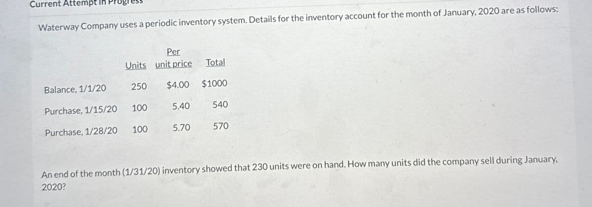 Current Attempt in
Waterway Company uses a periodic inventory system. Details for the inventory account for the month of January, 2020 are as follows:
Per
Units unit price
Total
Balance, 1/1/20
250
$4.00 $1000
Purchase, 1/15/20
100
5.40
540
Purchase, 1/28/20
100
5.70
570
An end of the month (1/31/20) inventory showed that 230 units were on hand. How many units did the company sell during January.
2020?