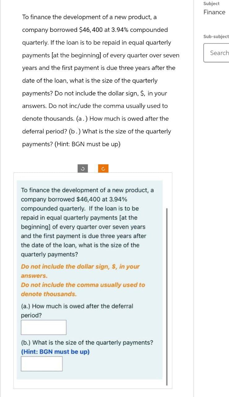 To finance the development of a new product, a
company borrowed $46,400 at 3.94% compounded
quarterly. If the loan is to be repaid in equal quarterly
payments [at the beginning] of every quarter over seven
years and the first payment is due three years after the
date of the loan, what is the size of the quarterly
payments? Do not include the dollar sign, $, in your
answers. Do not inc/ude the comma usually used to
denote thousands. (a.) How much is owed after the
deferral period? (b.) What is the size of the quarterly
payments? (Hint: BGN must be up)
Subject
Finance
Sub-subject
Search
To finance the development of a new product, a
company borrowed $46,400 at 3.94%
compounded quarterly. If the loan is to be
repaid in equal quarterly payments [at the
beginning] of every quarter over seven years
and the first payment is due three years after
the date of the loan, what is the size of the
quarterly payments?
Do not include the dollar sign, S, in your
answers.
Do not include the comma usually used to
denote thousands.
(a.) How much is owed after the deferral
period?
(b.) What is the size of the quarterly payments?
(Hint: BGN must be up)