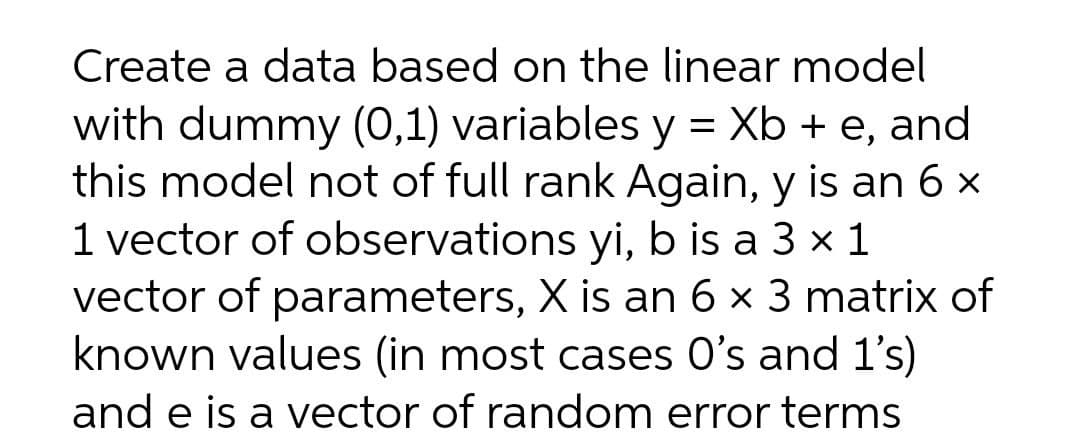 Create a data based on the linear model
with dummy (0,1) variables y = Xb + e, and
this model not of full rank Again, y is an 6 x
1 vector of observations yi, b is a 3 x 1
vector of parameters, X is an 6 x 3 matrix of
known values (in most cases O's and 1's)
and e is a vector of random error terms
