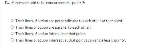 Two forces are said to be concurrent at a point if:
O Their lines of action are perpendicular to each other at that point.
O Their lines of action are parallel to each other.
O Their lines of action intersect at that point.
O Their lines of action intersect at that point at an angle less than 45°.