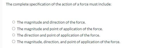 The complete specification of the action of a force must include:
The magnitude and direction of the force.
O The magnitude and point of application of the force.
O The direction and point of application of the force.
The magnitude, direction, and point of application of the force.