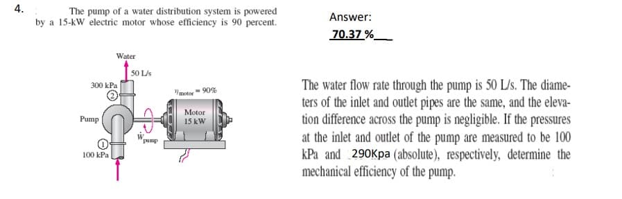 4.
The pump of a water distribution system is powered
by a 15-kW electric motor whose efficiency is 90 percent.
300 kPa
Pump
Water
100 kPa
50 L/s
pump
motor
- 90%
Motor
15 kW
Answer:
70.37%
The water flow rate through the pump is 50 L/s. The diame-
ters of the inlet and outlet pipes are the same, and the eleva-
tion difference across the pump is negligible. If the pressures
at the inlet and outlet of the pump are measured to be 100
kPa and 290Kpa (absolute), respectively, determine the
mechanical efficiency of the pump.