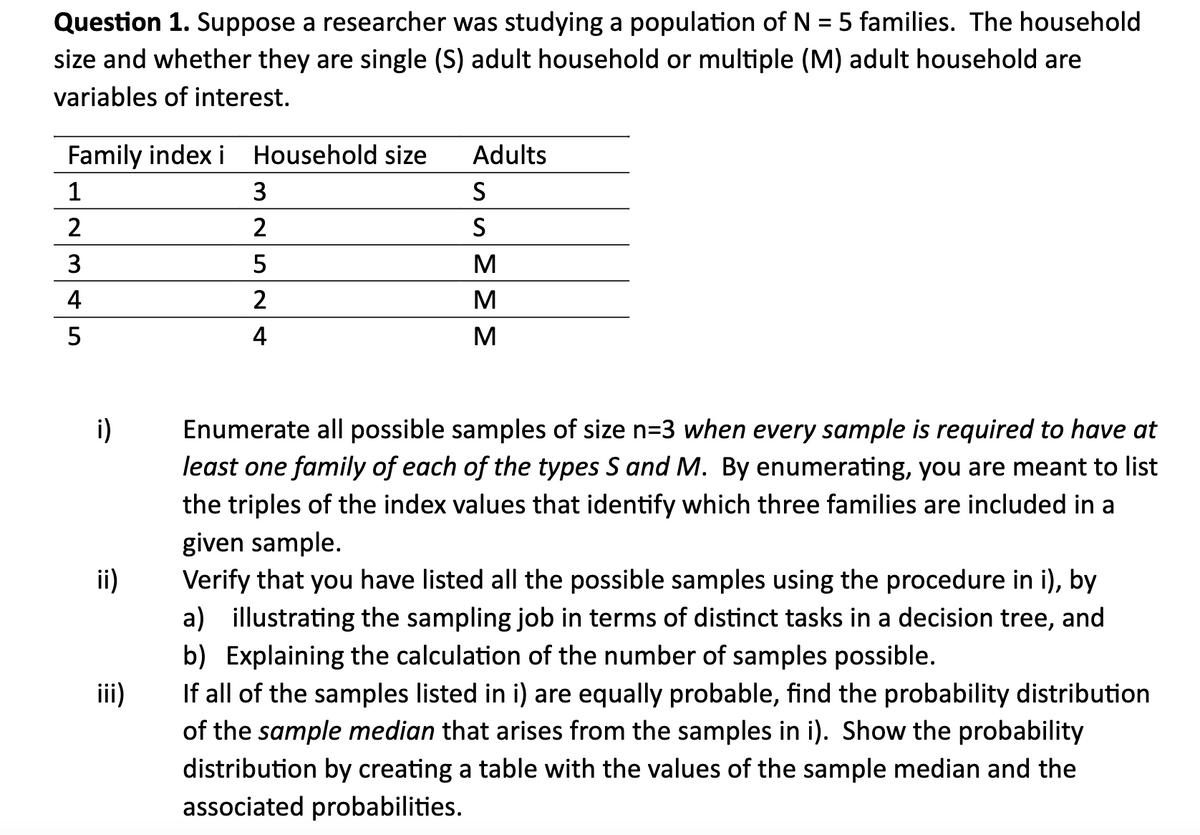 Question 1. Suppose a researcher was studying a population of N = 5 families. The household
size and whether they are single (S) adult household or multiple (M) adult household are
variables of interest.
Family index i
1
2
3
4
5
i)
ii)
iii)
Household size
3
2
5
2
Adults
S
S
M
M
M
Enumerate all possible samples of size n=3 when every sample is required to have at
least one family of each of the types S and M. By enumerating, you are meant to list
the triples of the index values that identify which three families are included in a
given sample.
Verify that you have listed all the possible samples using the procedure in i), by
a) illustrating the sampling job in terms of distinct tasks in a decision tree, and
b) Explaining the calculation of the number of samples possible.
If all of the samples listed in i) are equally probable, find the probability distribution
of the sample median that arises from the samples in i). Show the probability
distribution by creating a table with the values of the sample median and the
associated probabilities.