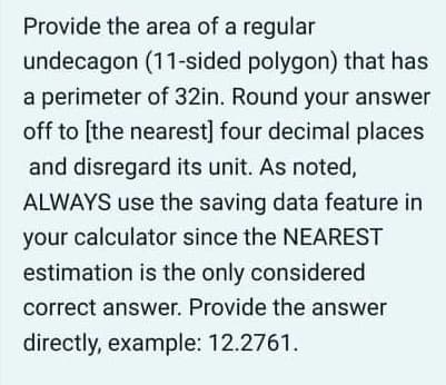 Provide the area of a regular
undecagon (11-sided polygon) that has
a perimeter of 32in. Round your answer
off to [the nearest] four decimal places
and disregard its unit. As noted,
ALWAYS use the saving data feature in
your calculator since the NEAREST
estimation is the only considered
correct answer. Provide the answer
directly, example: 12.2761.
