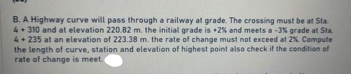 B. A Highway curve will pass through a railway at grade. The crossing must be at Sta.
4 + 310 and at elevation 220.82 m. the initial grade is +2% and meets a -3% grade at Sta.
4 + 235 at an elevation of 223.38 m. the rate of change must not exceed at 2%. Compute
the length of curve, station and elevation of highest point also check if the condition of
rate of change is meet.
