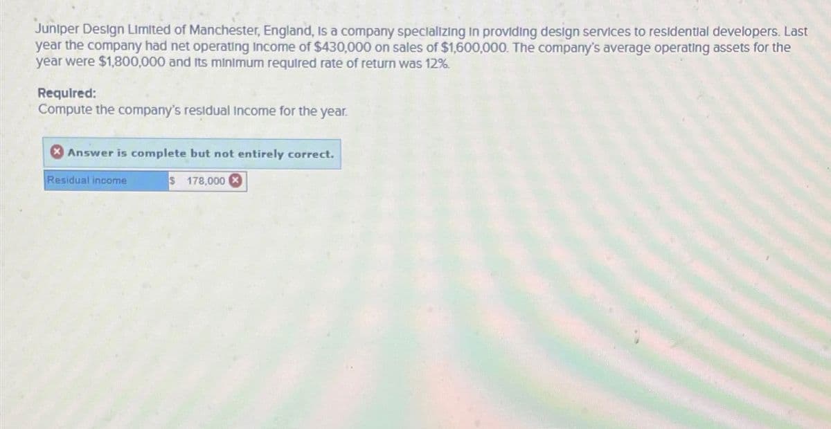 Juniper Design Limited of Manchester, England, is a company specializing in providing design services to residential developers. Last
year the company had net operating Income of $430,000 on sales of $1,600,000. The company's average operating assets for the
year were $1,800,000 and its minimum required rate of return was 12%.
Required:
Compute the company's residual Income for the year.
Answer is complete but not entirely correct.
Residual income
S 178.000 x