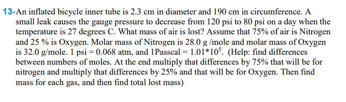 13-An inflated bicycle inner tube is 2.3 cm in diameter and 190 cm in circumference. A
small leak causes the gauge pressure to decrease from 120 psi to 80 psi on a day when the
temperature is 27 degrees C. What mass of air is lost? Assume that 75% of air is Nitrogen
and 25% is Oxygen. Molar mass of Nitrogen is 28.0 g/mole and molar mass of Oxygen
is 32.0 g/mole. 1 psi = 0.068 atm, and 1Passcal = 1.01*105. (Help: find differences
between numbers of moles. At the end multiply that differences by 75% that will be for
nitrogen and multiply that differences by 25% and that will be for Oxygen. Then find
mass for each gas, and then find total lost mass)