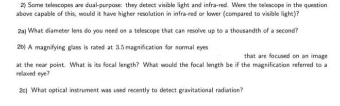 2) Some telescopes are dual-purpose: they detect visible light and infra-red. Were the telescope in the question
above capable of this, would it have higher resolution in infra-red or lower (compared to visible light)?
2a) What diameter lens do you need on a telescope that can resolve up to a thousandth of a second?
2b) A magnifying glass is rated at 3.5 magnification for normal eyes
that are focused on an image
at the near point. What is its focal length? What would the focal length be if the magnification referred to a
relaxed eye?
2c) What optical instrument was used recently to detect gravitational radiation?