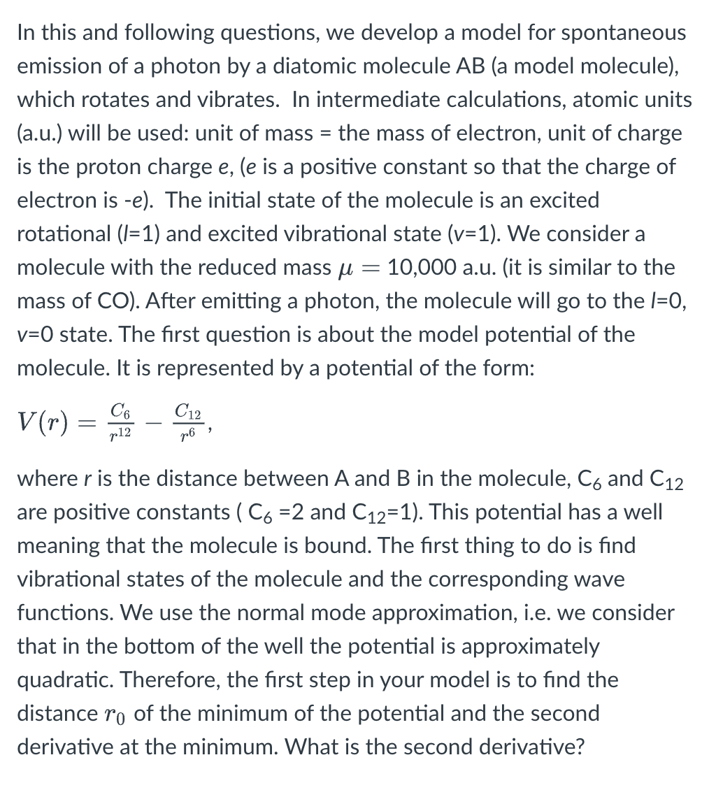 In this and following questions, we develop a model for spontaneous
emission of a photon by a diatomic molecule AB (a model molecule),
which rotates and vibrates. In intermediate calculations, atomic units
(a.u.) will be used: unit of mass = the mass of electron, unit of charge
is the proton charge e, (e is a positive constant so that the charge of
electron is -e). The initial state of the molecule is an excited
rotational (1=1) and excited vibrational state (v=1). We consider a
molecule with the reduced mass µ = 10,000 a.u. (it is similar to the
mass of CO). After emitting a photon, the molecule will go to the 1=0,
v=0 state. The first question is about the model potential of the
molecule. It is represented by a potential of the form:
V(r)
=
C6
p12
C12
p6
"
where r is the distance between A and B in the molecule, C6 and C12
are positive constants (C6 =2 and C₁2-1). This potential has a well
meaning that the molecule is bound. The first thing to do is find
vibrational states of the molecule and the corresponding wave
functions. We use the normal mode approximation, i.e. we consider
that in the bottom of the well the potential is approximately
quadratic. Therefore, the first step in your model is to find the
distance ro of the minimum of the potential and the second
derivative at the minimum. What is the second derivative?