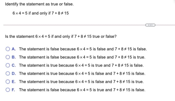 Identify the statement as true or false.
6x4 = 5 if and only if 7 + 8# 15
Is the statement 6x4 = 5 if and only if 7 + 8# 15 true or false?
A. The statement is false because 6x 4 = 5 is false and 7 +8# 15 is false.
B. The statement is false because 6x4 = 5 is false and 7+8+ 15 is true.
OC. The statement is true because 6x4 = 5 is true and 7+8* 15 is false.
O D. The statement is true because 6 × 4 = 5 is false and 7 + 8 # 15 is false.
O E. The statement is true because 6x4 = 5 is false and 7+8# 15 is true.
O F. The statement is false because 6x 4 = 5 is true and 7+8* 15 is false.
