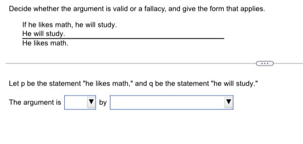 Decide whether the argument is valid or a fallacy, and give the form that applies.
If he likes math, he will study.
He will study.
He likes math.
Let p be the statement "he likes math," and q be the statement "he will study."
The argument is
by
