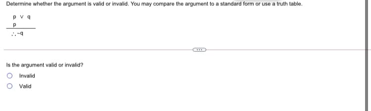 Determine whether the argument is valid or invalid. You may compare the argument to a standard form or use a truth table.
pv q
Is the argument valid or invalid?
Invalid
O Valid
