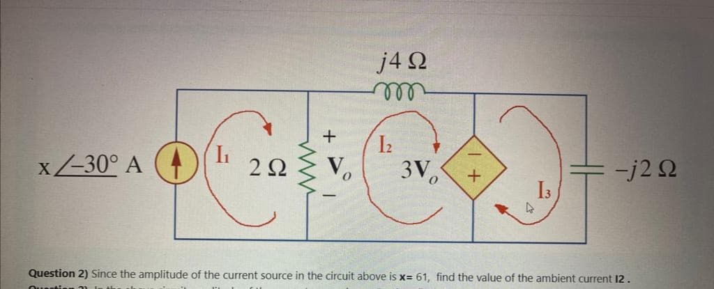 x/-30° A
(7
I₁
+
2 Ω V
0
j4 92
1₂
3Vo
+
13
4
= -j2 Ω
Question 2) Since the amplitude of the current source in the circuit above is x= 61, find the value of the ambient current 12.
Quer