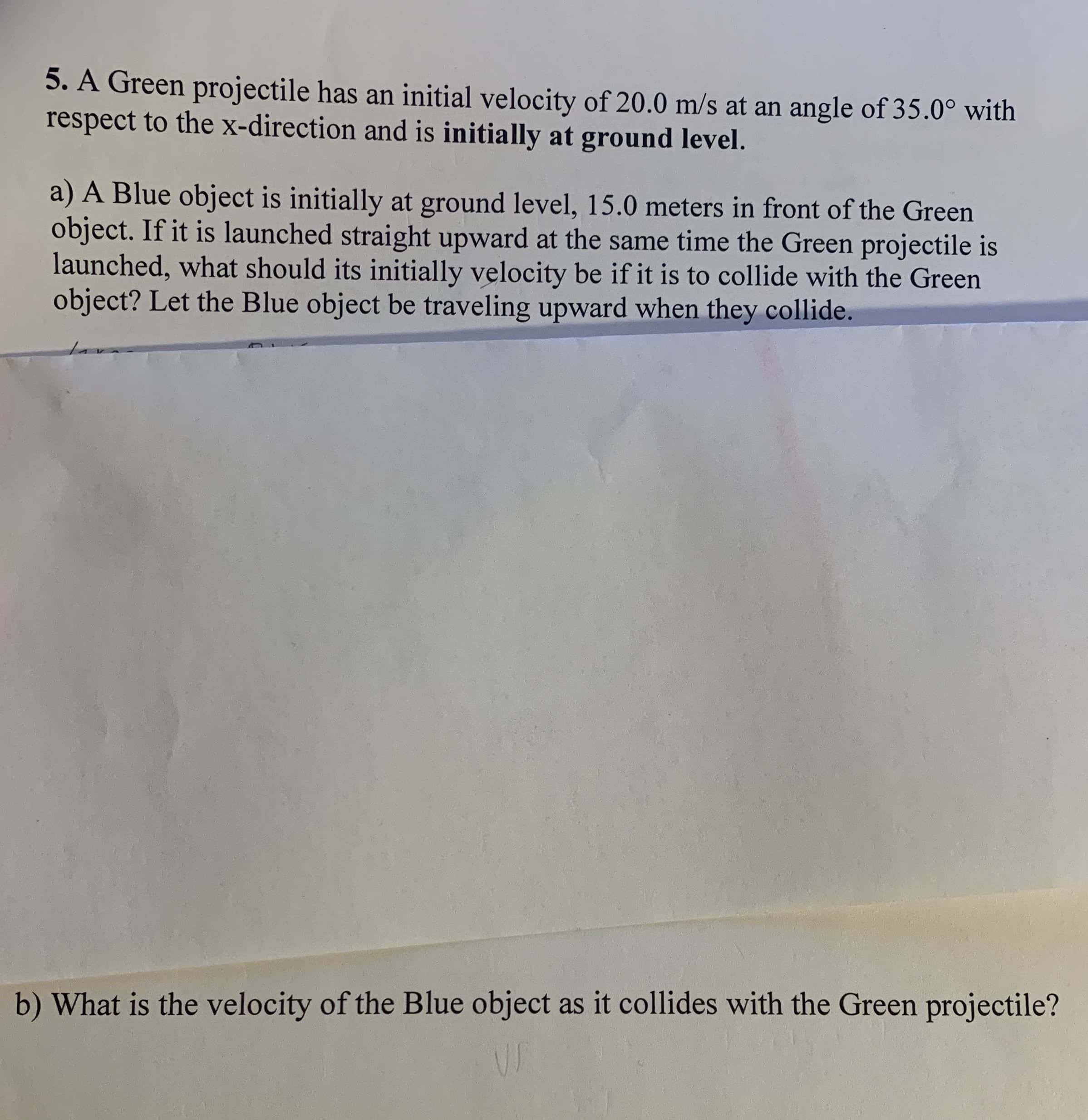 5. A Green projectile has an initial velocity of 20.0 m/s at an angle of 35.0° with
respect to the x-direction and is initially at ground level.
a) A Blue object is initially at ground level, 15.0 meters in front of the Green
object. If it is launched straight upward at the same time the Green projectile is
launched, what should its initially velocity be if it is to collide with the Green
object? Let the Blue object be traveling upward when they collide.
b) What is the velocity of the Blue object as it collides with the Green projectile?
