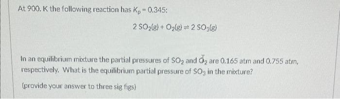 At 900. K the following reaction has Kp = 0.345:
2 SO₂(g) + O₂(g) 2 SO3(g)
In an equilibrium mixture the partial pressures of SO2 and d₂ are 0.165 atm and 0.755 atm,
respectively. What is the equilibrium partial pressure of SO3 in the mixture?
(provide your answer to three sig figs)