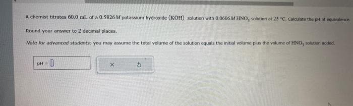 A chemist titrates 60.0 mL of a 0.5826 M potassium hydroxide (KOH) solution with 0.0606M HNO, solution at 25 "C. Calculate the pH at equivalence.
Round your answer to 2 decimal places.
Note for advanced students: you may assume the total volume of the solution equals the initial volume plus the volume of HNO, solution added.
pH =
0
x
5