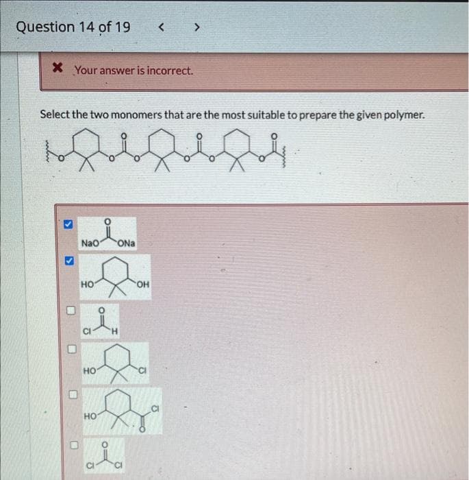 Question 14 of 19
X Your answer is incorrect.
Select the two monomers that are the most suitable to prepare the given polymer.
bf4
3
0
H
MO
NaO
HO
HO
HO
O:
<
ONa
OH