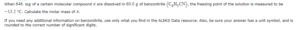 When 646. mg of a certain molecular compound X are dissolved in 60.0 g of benzonitrile (CH₂CN), the freezing point of the solution is measured to be
-13.2 °C. Calculate the molar mass of X.
If you need any additional information on benzonitrile, use only what you find in the ALEKS Data resource. Also, be sure your answer has a unit symbol, and is
rounded to the correct number of significant digits.