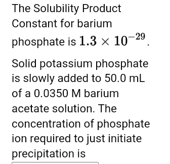 The Solubility Product
Constant for barium
phosphate is 1.3 × 10-29⁹.
Solid potassium phosphate
is slowly added to 50.0 mL
of a 0.0350 M barium
acetate solution. The
concentration of phosphate
ion required to just initiate
precipitation is