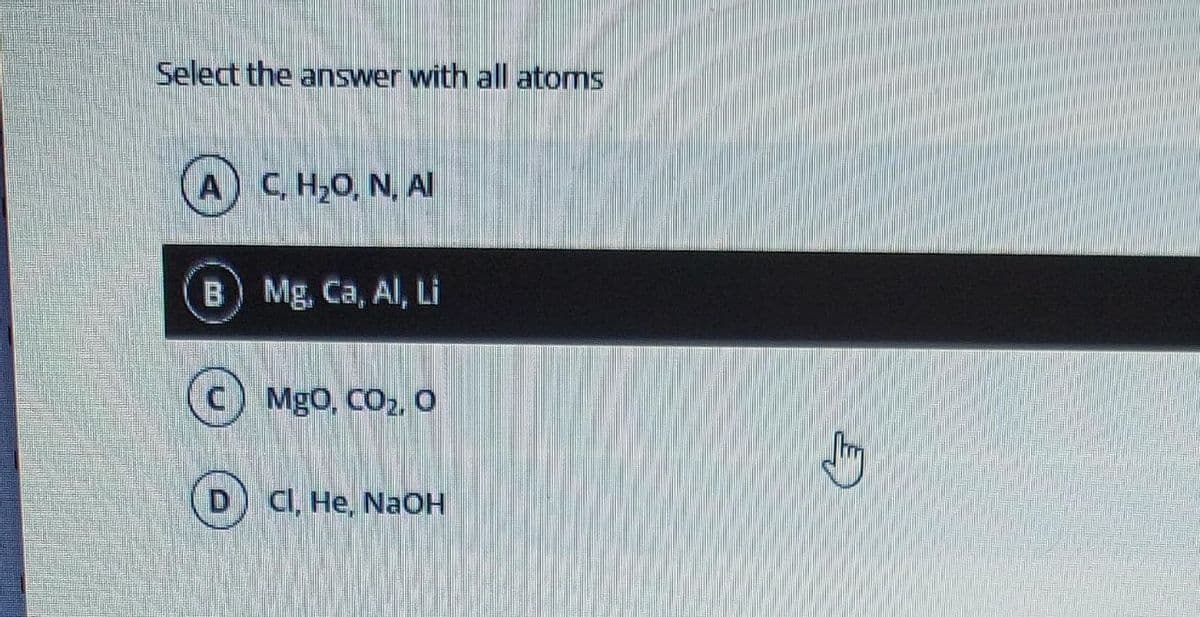 Select the answer with all atoms
A) C, H₂O, N, Al
B) Mg, Ca, Al, Li
MgO, CO₂, O
Cl, He, NaOH
Jury