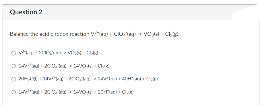 Question 2
Balance the acidic redox reaction V³+ (aq) + CIO4 (aq) -> VO₂(s) + Cl₂(g).
O V³+ (aq) + 2C1O4 (aq) -> VO₂(s) + Cl₂(g)
O 14V³+ (aq) + 2CIO4 (aq) -> 14VO₂ (s) + Cl₂(g)
20H₂O(1) + 14V³+ (aq) + 2C1O4 (aq) -> 14VO₂ (s) + 40H*(aq) + Cl₂(g)
O 14V³+ (aq) + 2CIO4 (aq) -> 14VO₂(s) + 20H*(aq) + Cl₂(g)