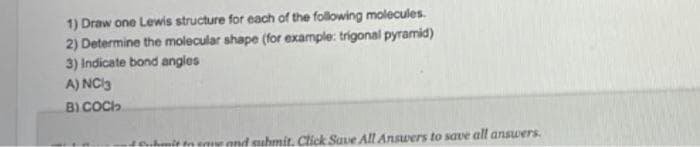 1) Draw one Lewis structure for each of the following molecules.
2) Determine the molecular shape (for example: trigonal pyramid)
3) Indicate bond angles
A) NC 3
B) COCH
4 Cubmit to save and submit. Click Save All Answers to save all answers.