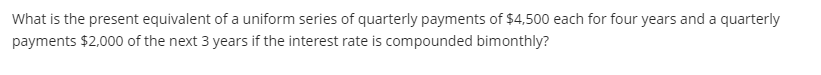 What is the present equivalent of a uniform series of quarterly payments of $4,500 each for four years and a quarterly
payments $2,000 of the next 3 years if the interest rate is compounded bimonthly?
