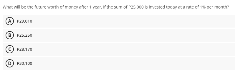 What will be the future worth of money after 1 year, if the sum of P25,000 is invested today at a rate of 1% per month?
(A) P29,010
(B) P25,250
P28,170
D P30,100
