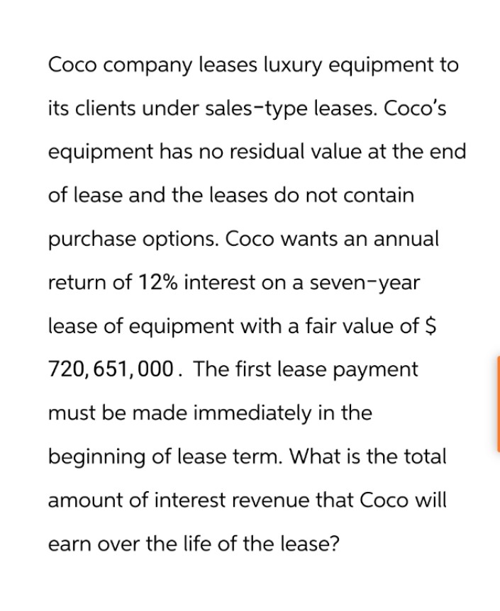 Coco company leases luxury equipment to
its clients under sales-type leases. Coco's
equipment has no residual value at the end
of lease and the leases do not contain
purchase options. Coco wants an annual
return of 12% interest on a seven-year
lease of equipment with a fair value of $
720,651,000. The first lease payment
must be made immediately in the
beginning of lease term. What is the total
amount of interest revenue that Coco will
earn over the life of the lease?
