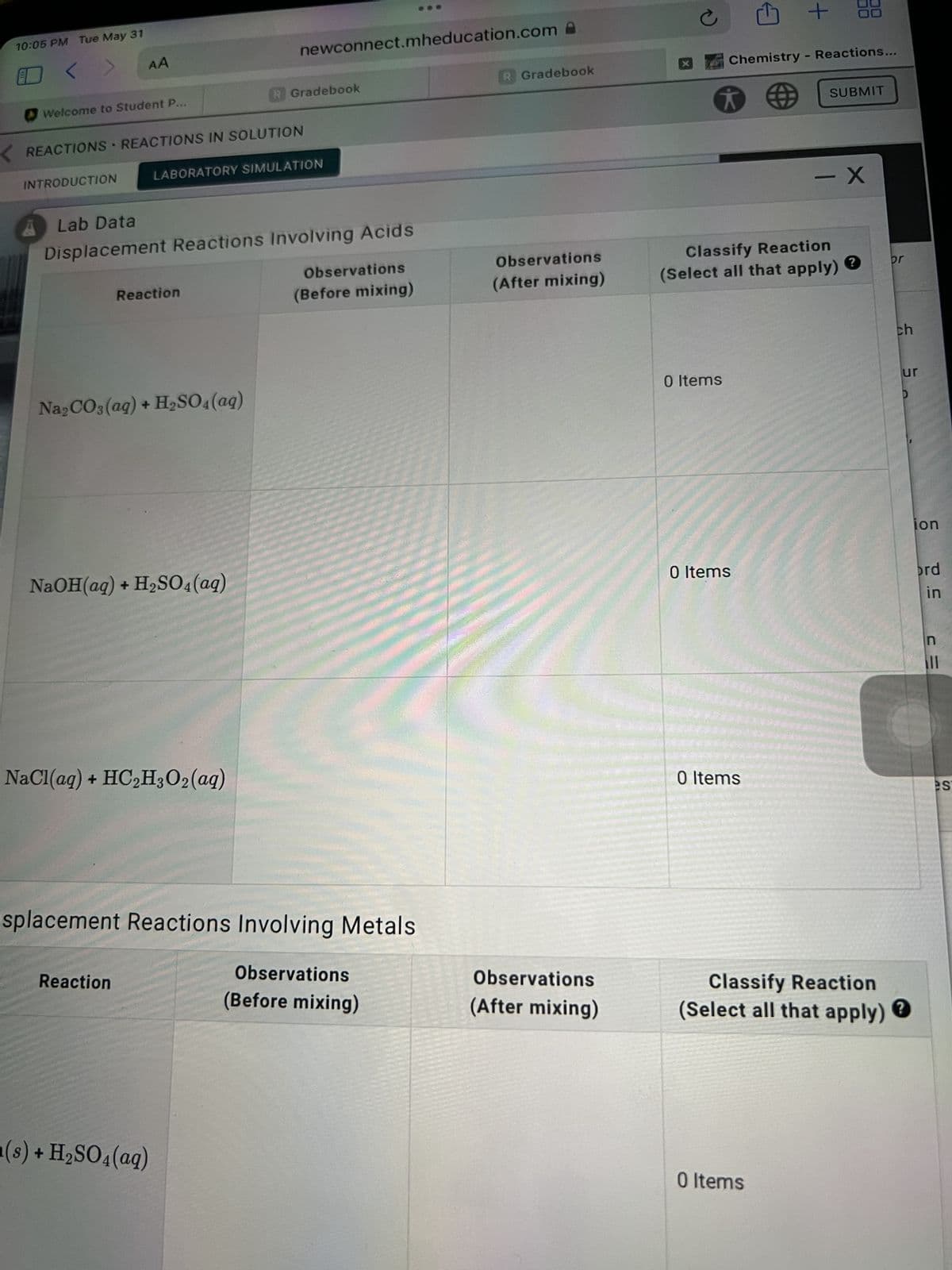 10:05 PM Tue May 31
<
AA
Welcome to Student P.
KREACTIONS REACTIONS IN SOLUTION
▸
LABORATORY SIMULATION
INTRODUCTION
Lab Data
Displacement Reactions Involving Acids
Observations
Reaction
(Before mixing)
Na₂CO3(aq) + H₂SO4 (aq)
NaOH(aq) + H₂SO4 (aq)
NaCl(aq) + HC₂H3O2 (aq)
splacement Reactions Involving Metals
Reaction
Observations
(Before mixing)
a(s) + H₂SO4 (aq)
newconnect.mheducation.com
R Gradebook
R Gradebook
Observations
(After mixing)
Observations
(After mixing)
с
+
Chemistry - Reactions...
SUBMIT
- X
Classify Reaction
(Select all that apply)
0 Items
0 Items
br
0 Items
Classify Reaction
(Select all that apply)
0 Items
ch
ur
D
ion
ord
in
= 3
n
es