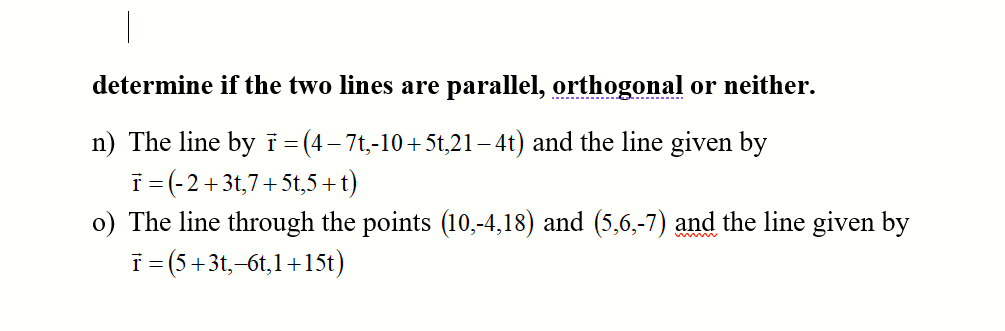 determine if the two lines are parallel, orthogonal or neither.
n) The line by i =(4-7t,-10+5t,21– 4t) and the line given by
i= (-2+3t,7+5t,5+t)
o) The line through the points (10,-4,18) and (5,6,-7) and the line given by
T= (5+3t,-6t,1+15t)
