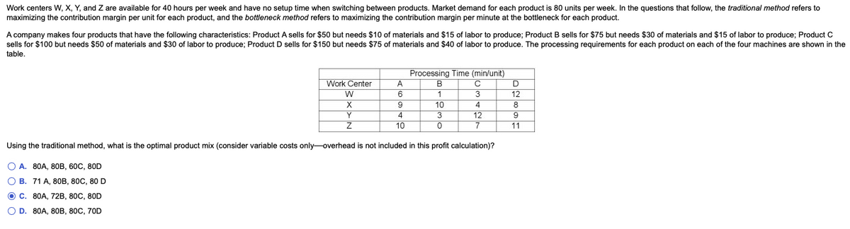 Work centers W, X, Y, and Z are available for 40 hours per week and have no setup time when switching between products. Market demand for each product is 80 units per week. In the questions that follow, the traditional method refers to
maximizing the contribution margin per unit for each product, and the bottleneck method refers to maximizing the contribution margin per minute at the bottleneck for each product.
A company makes four products that have the following characteristics: Product A sells for $50 but needs $10 of materials and $15 of labor to produce; Product B sells for $75 but needs $30 of materials and $15 of labor to produce; Product C
sells for $100 but needs $50 of materials and $30 of labor to produce; Product D sells for $150 but needs $75 of materials and $40 of labor to produce. The processing requirements for each product on each of the four machines are shown in the
table.
Work Center
W
X
Y
Z
A
6
9
4
10
Processing Time (min/unit)
B
C
1
3
10
3
0
4
12
7
Using the traditional method, what is the optimal product mix (consider variable costs only-overhead is not included in this profit calculation)?
OA. 80A, 80B, 60C, 80D
OB. 71 A, 80B, 80C, 80 D
OC. 80A, 72B, 80C, 80D
O D. 80A, 80B, 80C, 70D
D
12
8
9
11