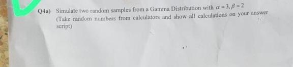 Q4a) Simulate two random samples from a Gamma Distribution with a-3,B=2
(Take random numbers from calculators and show all calculations on your answer
script)