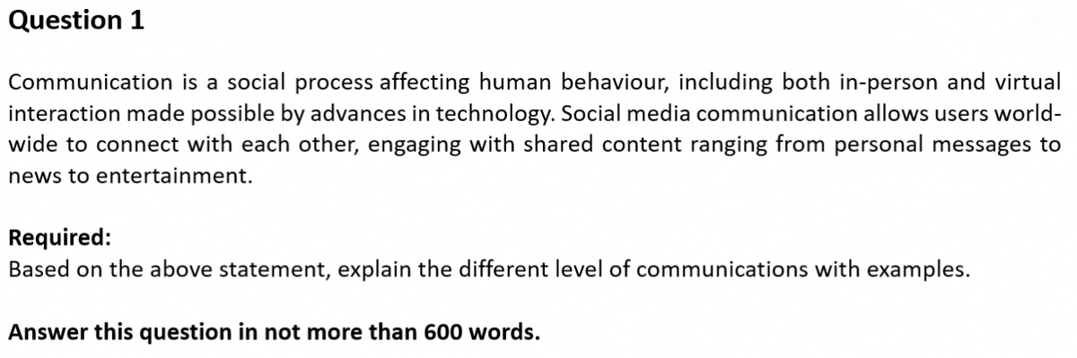 Question 1
Communication is a social process affecting human behaviour, including both in-person and virtual
interaction made possible by advances in technology. Social media communication allows users world-
wide to connect with each other, engaging with shared content ranging from personal messages to
news to entertainment.
Required:
Based on the above statement, explain the different level of communications with examples.
Answer this question in not more than 600 words.