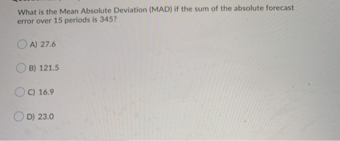 What is the Mean Absolute Deviation (MAD) if the sum of the absolute forecast
error over 15 periods is 345?
OA) 27.6
B) 121.5
OC) 16.9
OD) 23.0