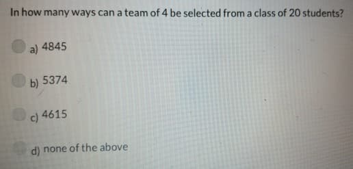 In how many ways can a team of 4 be selected from a class of 20 students?
a) 4845
b) 5374
c) 4615
d) none of the above