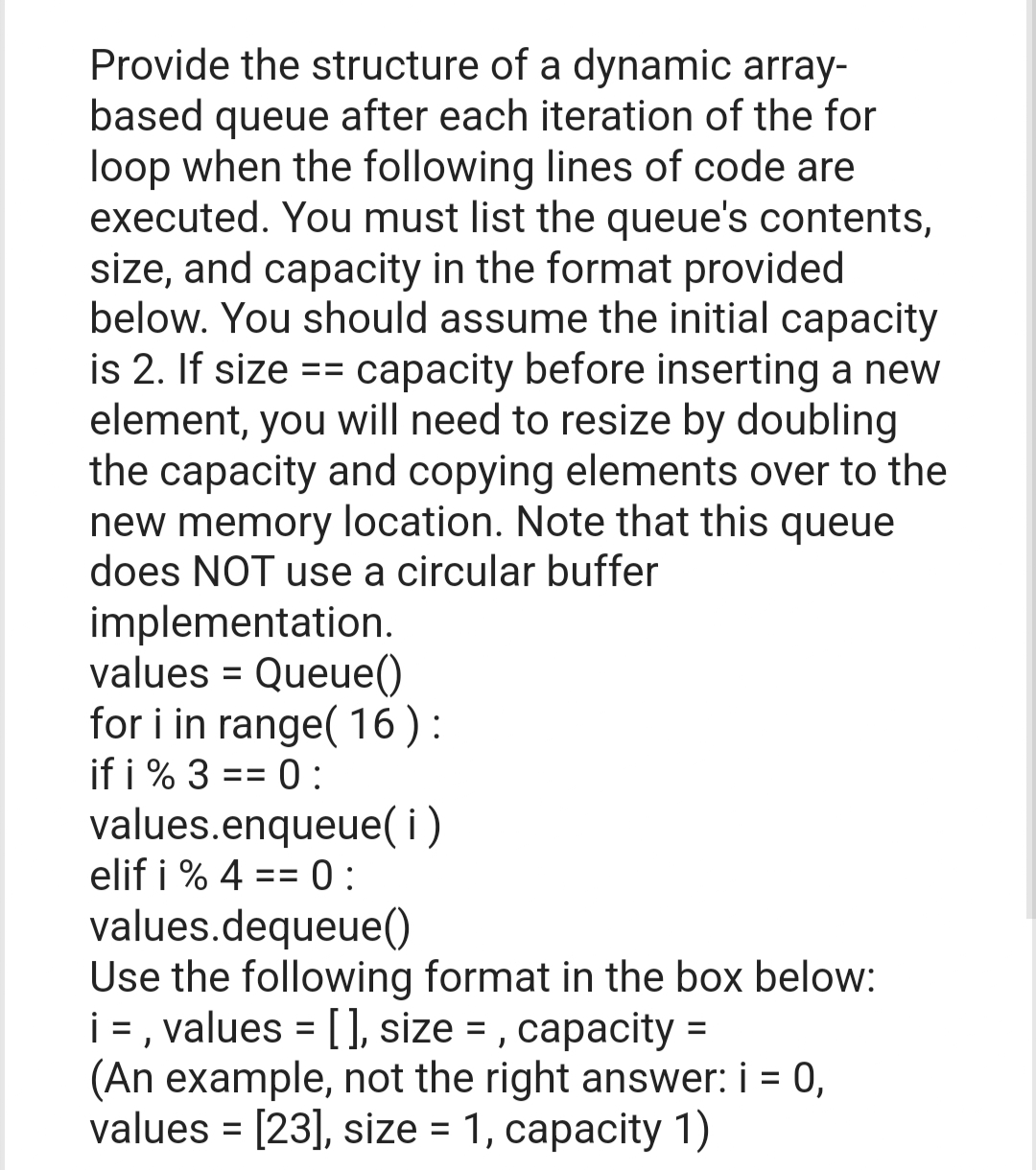 Provide the structure of a dynamic array-
based queue after each iteration of the for
loop when the following lines of code are
executed. You must list the queue's contents,
size, and capacity in the format provided
below. You should assume the initial capacity
is 2. If size == capacity before inserting a new
element, you will need to resize by doubling
the capacity and copying elements over to the
new memory location. Note that this queue
does NOT use a circular buffer
implementation.
values = Queue()
for i in range(16):
if i % 3 == 0:
values.enqueue(i)
elif i % 4 == 0:
values.dequeue()
Use the following format in the box below:
i = , values = [], size=, capacity=
(An example, not the right answer: i = 0,
values = [23], size = 1, capacity 1)