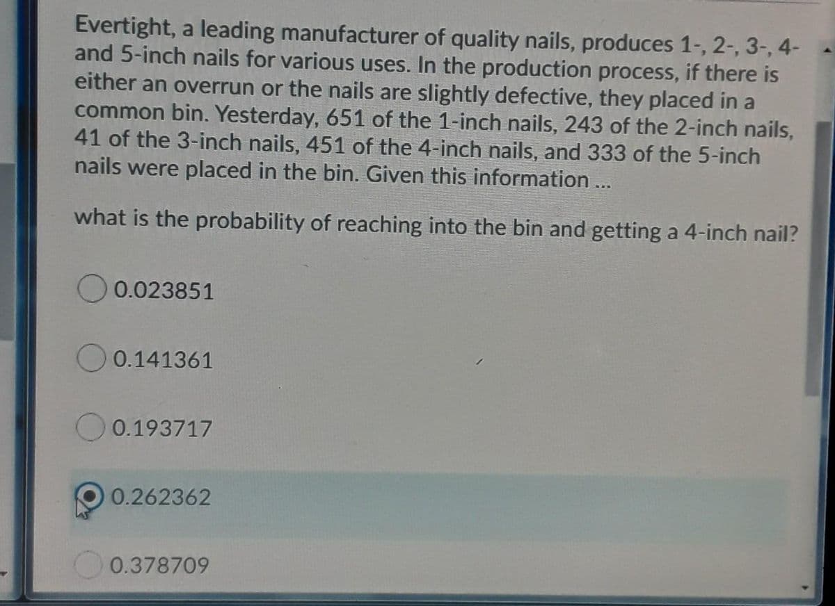 Evertight, a leading manufacturer of quality nails, produces 1-, 2-, 3-, 4-
and 5-inch nails for various uses. In the production process, if there is
either an overrun or the nails are slightly defective, they placed in a
common bin. Yesterday, 651 of the 1-inch nails, 243 of the 2-inch nails,
41 of the 3-inch nails, 451 of the 4-inch nails, and 333 of the 5-inch
nails were placed in the bin. Given this information ...
what is the probability of reaching into the bin and getting a 4-inch nail?
0.023851
0.141361
0.193717
0.262362
0.378709