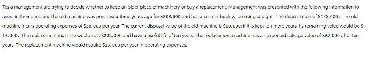Tesla management are trying to decide whether to keep an older piece of machinery or buy a replacement. Management was presented with the following information to
assist in their decision: The old machine was purchased three years ago for $303,000 and has a current book value using straight-line depreciation of $178,000. The old
machine incurs operating expenses of $38,000 per year. The current disposal value of the old machine is $80,000; if it is kept ten more years, its remaining value would be $
16,000. The replacement machine would cost $222,000 and have a useful life of ten years. The replacement machine has an expected salvage value of $67,000 after ten
years. The replacement machine would require $13,000 per year in operating expenses.