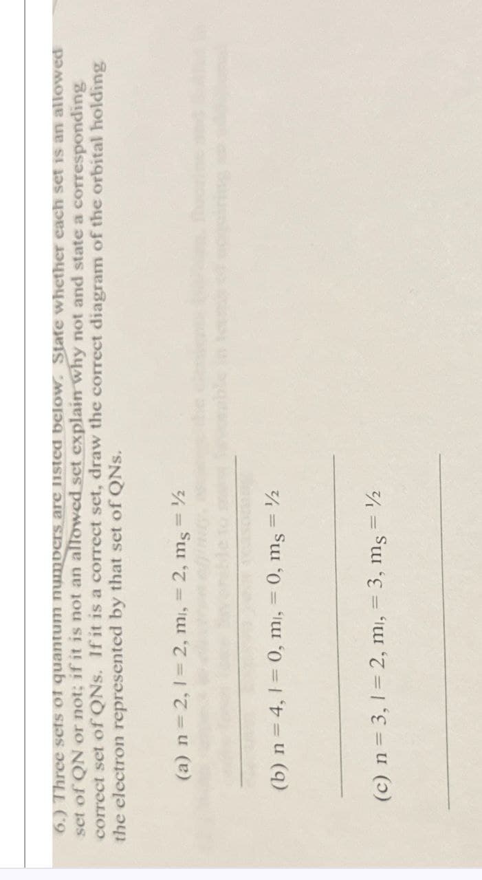 6.) Three sets of quantum numbers are listed below. State whether each set is an allowed
set of QN or not; if it is not an allowed set explain why not and state a corresponding
correct set of QNs. If it is a correct set, draw the correct diagram of the orbital holding
the electron represented by that set of QNs.
(a) n = 2,1=2, mi, = 2, ms = ½
(b) n = 4,1=0, mi, = 0, ms = ½
(c) n = 3,1=2, m, = 3, ms = ½