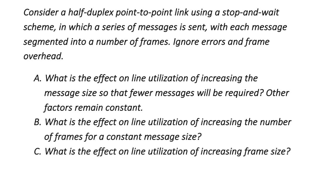 Consider a half-duplex point-to-point link using a stop-and-wait
scheme, in which a series of messages is sent, with each message
segmented into a number of frames. Ignore errors and frame
overhead.
A. What is the effect on line utilization of increasing the
message size so that fewer messages will be required? Other
factors remain constant.
B. What is the effect on line utilization of increasing the number
of frames for a constant message size?
C. What is the effect on line utilization of increasing frame size?