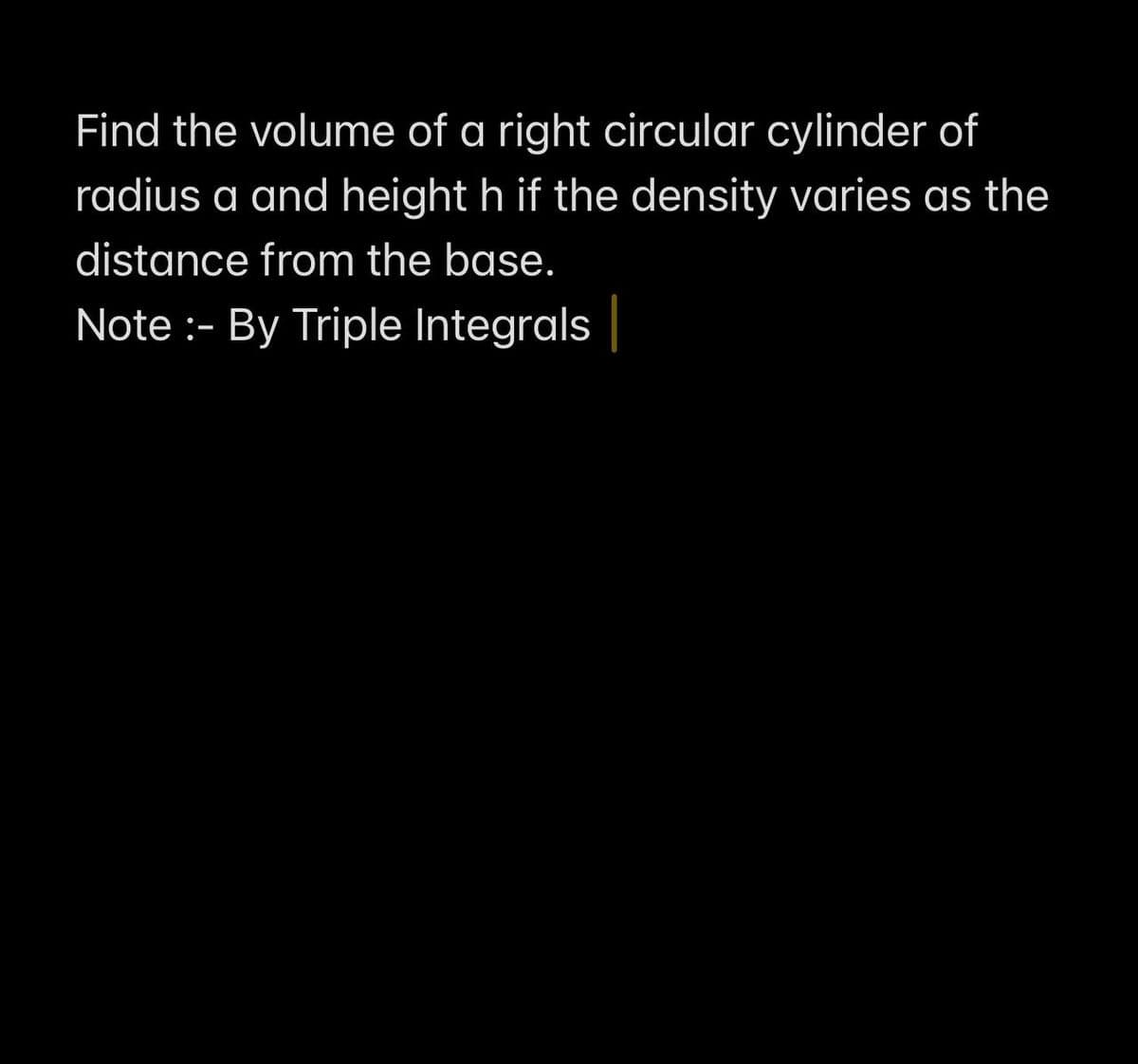 Find the volume of a right circular cylinder of
radius a and height h if the density varies as the
distance from the base.
Note :- By Triple Integrals |
