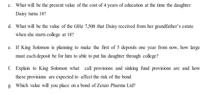 c. What will be the present value of the cost of 4 years of education at the time the daughter
Daisy turns 18?
d. What will be the value of the GH¢ 7,500 that Daisy received from her grandfather's estate
when she starts college at 18?
e. If King Solomon is planning to make the first of 5 deposits one year from now, how large
must each deposit be for him to able to put his daughter through colege?
f. Explain to King Solomon what call provisions and sinking fund provisions are and how
these provisions are expected to affect the risk of the bond
Which value will you place on a bond of Zenzo Pharma Ltd?
