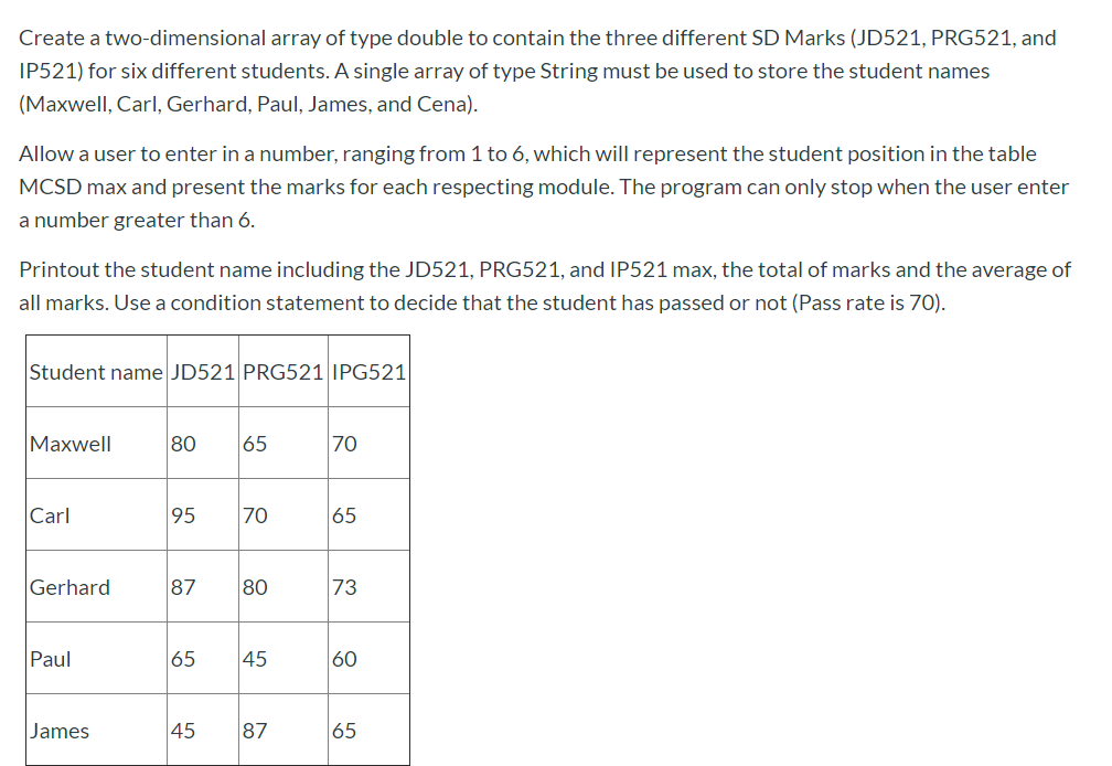 Create a two-dimensional array of type double to contain the three different SD Marks (JD521, PRG521, and
IP521) for six different students. A single array of type String must be used to store the student names
(Maxwell, Carl, Gerhard, Paul, James, and Cena).
Allow a user to enter in a number, ranging from 1 to 6, which will represent the student position in the table
MCSD max and present the marks for each respecting module. The program can only stop when the user enter
a number greater than 6.
Printout the student name including the JD521, PRG521, and IP521 max, the total of marks and the average of
all marks. Use a condition statement to decide that the student has passed or not (Pass rate is 70).
Student name JD521 PRG521|IPG521
|Мaxwell
80
65
70
Carl
95
70
65
Gerhard
87
80
73
Paul
65
45
60
James
45
87
65
